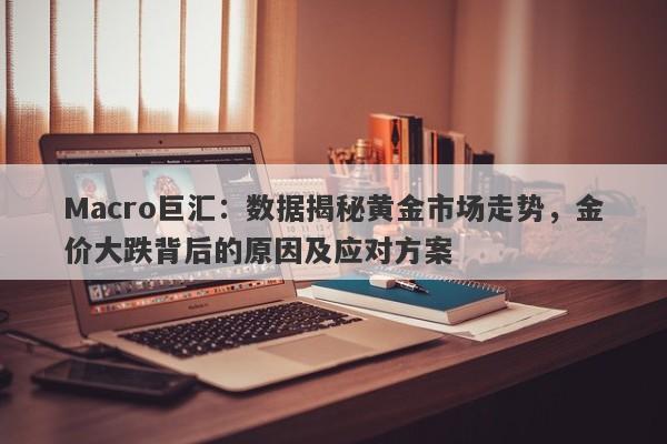 Macro巨汇：数据揭秘黄金市场走势，金价大跌背后的原因及应对方案