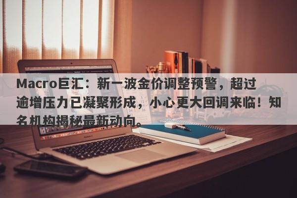 Macro巨汇：新一波金价调整预警，超过逾增压力已凝聚形成，小心更大回调来临！知名机构揭秘最新动向。