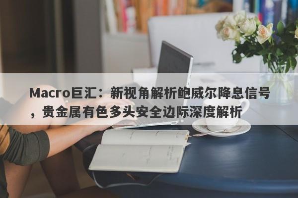 Macro巨汇：新视角解析鲍威尔降息信号，贵金属有色多头安全边际深度解析