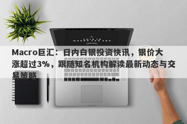 Macro巨汇：日内白银投资快讯，银价大涨超过3%，跟随知名机构解读最新动态与交易策略