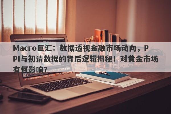 Macro巨汇：数据透视金融市场动向，PPI与初请数据的背后逻辑揭秘！对黄金市场有何影响？