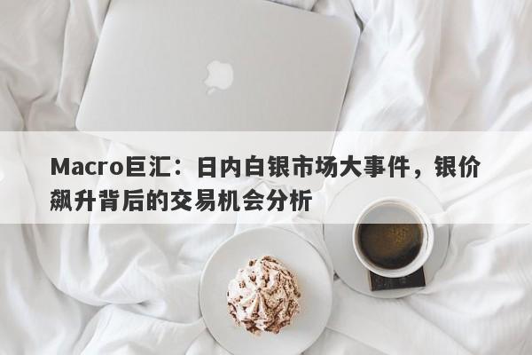 Macro巨汇：日内白银市场大事件，银价飙升背后的交易机会分析