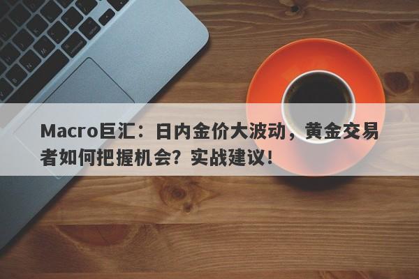 Macro巨汇：日内金价大波动，黄金交易者如何把握机会？实战建议！