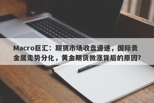 Macro巨汇：期货市场收盘速递，国际贵金属走势分化，黄金期货微涨背后的原因？