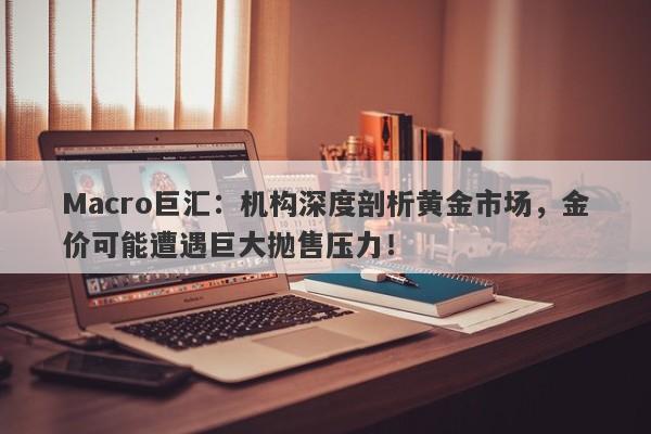 Macro巨汇：机构深度剖析黄金市场，金价可能遭遇巨大抛售压力！