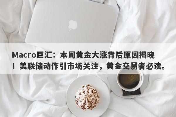 Macro巨汇：本周黄金大涨背后原因揭晓！美联储动作引市场关注，黄金交易者必读。