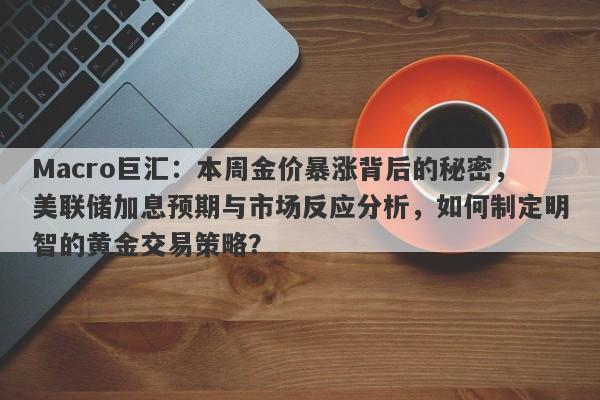 Macro巨汇：本周金价暴涨背后的秘密，美联储加息预期与市场反应分析，如何制定明智的黄金交易策略？