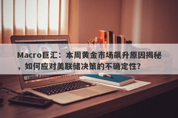 Macro巨汇：本周黄金市场飙升原因揭秘，如何应对美联储决策的不确定性？