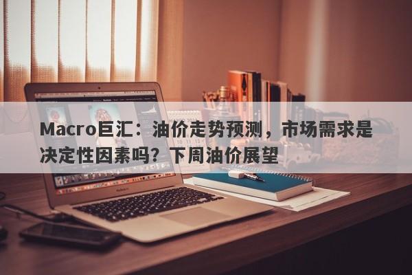 Macro巨汇：油价走势预测，市场需求是决定性因素吗？下周油价展望