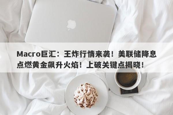 Macro巨汇：王炸行情来袭！美联储降息点燃黄金飙升火焰！上破关键点揭晓！