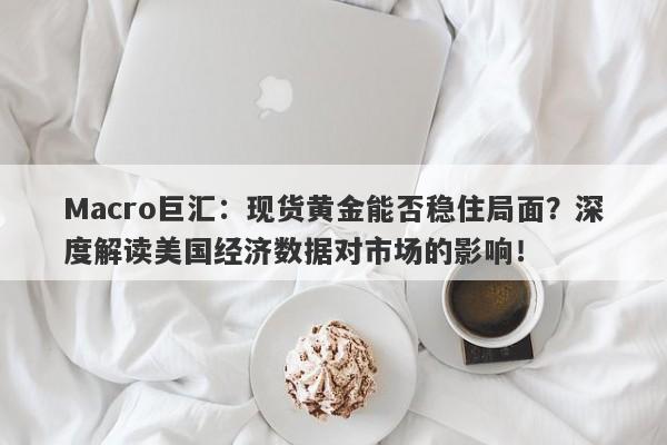 Macro巨汇：现货黄金能否稳住局面？深度解读美国经济数据对市场的影响！