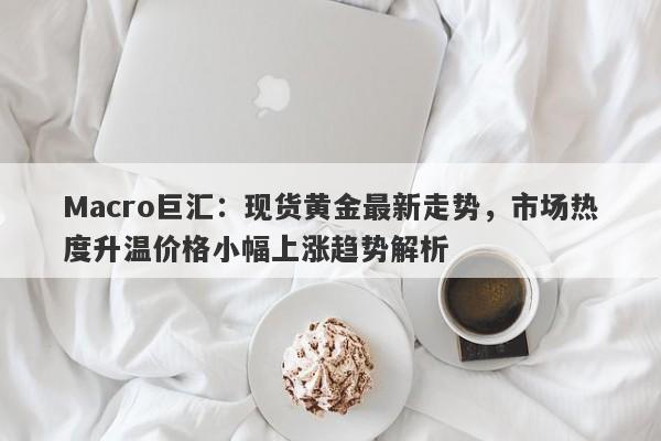 Macro巨汇：现货黄金最新走势，市场热度升温价格小幅上涨趋势解析