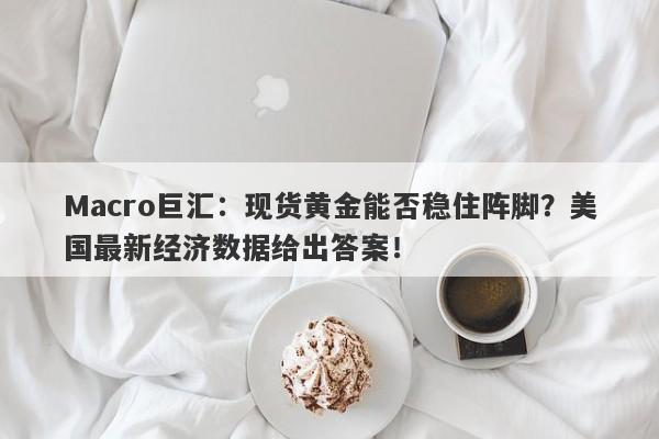 Macro巨汇：现货黄金能否稳住阵脚？美国最新经济数据给出答案！