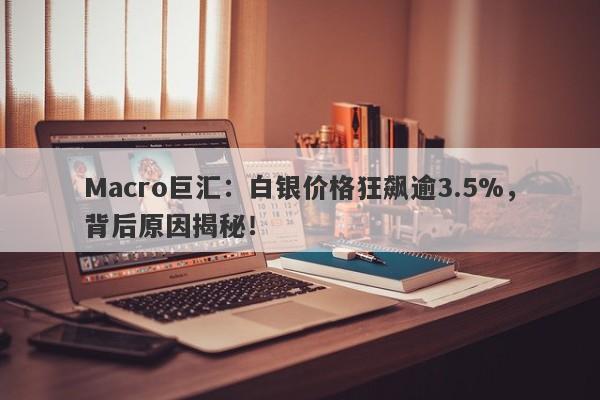 Macro巨汇：白银价格狂飙逾3.5%，背后原因揭秘！