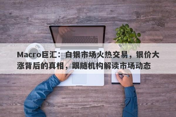 Macro巨汇：白银市场火热交易，银价大涨背后的真相，跟随机构解读市场动态
