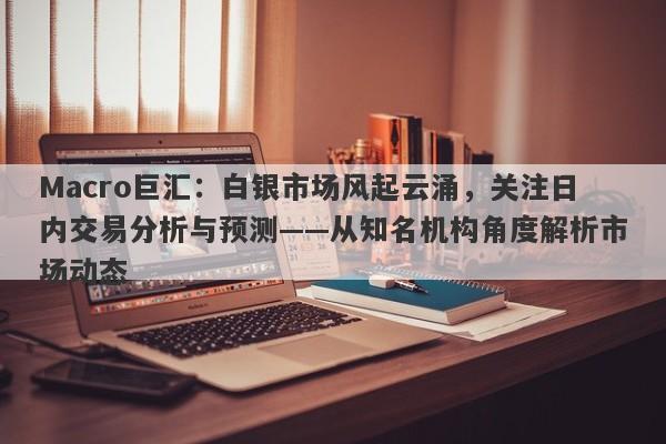 Macro巨汇：白银市场风起云涌，关注日内交易分析与预测——从知名机构角度解析市场动态