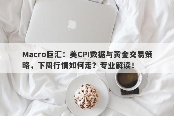 Macro巨汇：美CPI数据与黄金交易策略，下周行情如何走？专业解读！