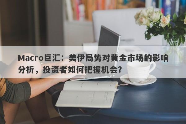 Macro巨汇：美伊局势对黄金市场的影响分析，投资者如何把握机会？