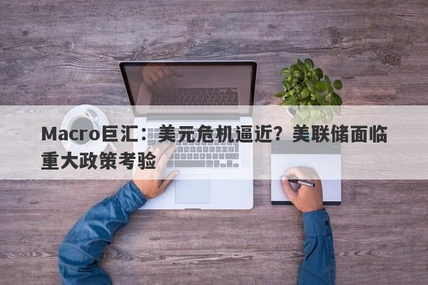 Macro巨汇：美元危机逼近？美联储面临重大政策考验