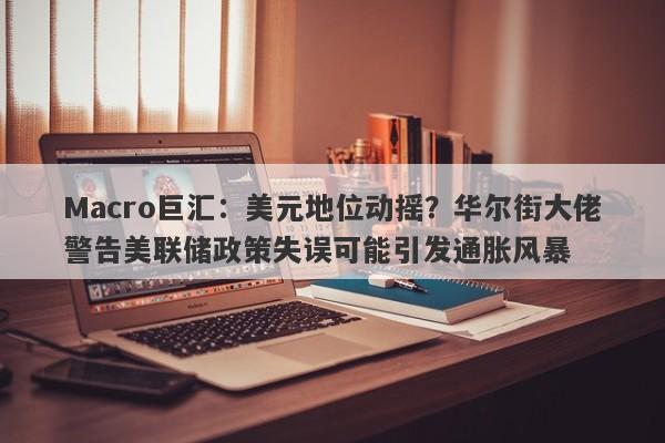 Macro巨汇：美元地位动摇？华尔街大佬警告美联储政策失误可能引发通胀风暴