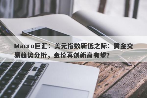 Macro巨汇：美元指数新低之际：黄金交易趋势分析，金价再创新高有望？