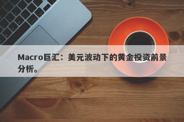 Macro巨汇：美元波动下的黄金投资前景分析。