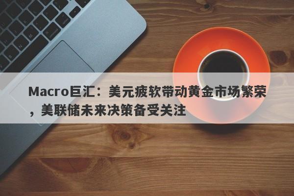 Macro巨汇：美元疲软带动黄金市场繁荣，美联储未来决策备受关注