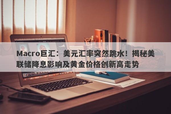 Macro巨汇：美元汇率突然跳水！揭秘美联储降息影响及黄金价格创新高走势