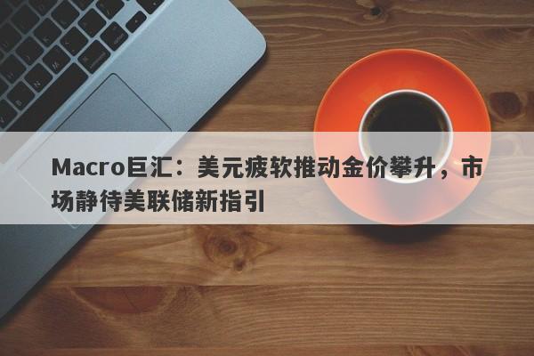Macro巨汇：美元疲软推动金价攀升，市场静待美联储新指引