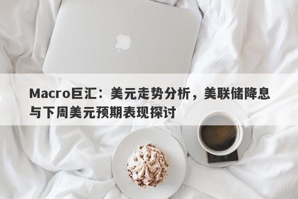 Macro巨汇：美元走势分析，美联储降息与下周美元预期表现探讨