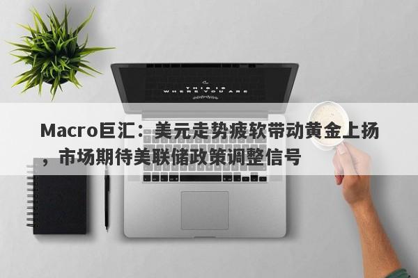 Macro巨汇：美元走势疲软带动黄金上扬，市场期待美联储政策调整信号