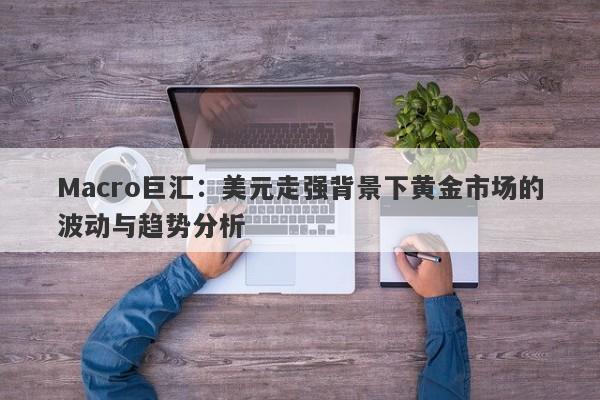 Macro巨汇：美元走强背景下黄金市场的波动与趋势分析