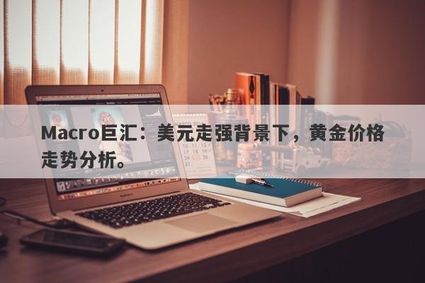 Macro巨汇：美元走强背景下，黄金价格走势分析。