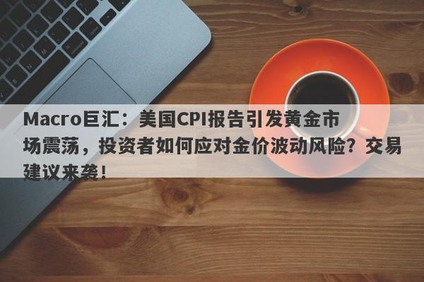 Macro巨汇：美国CPI报告引发黄金市场震荡，投资者如何应对金价波动风险？交易建议来袭！