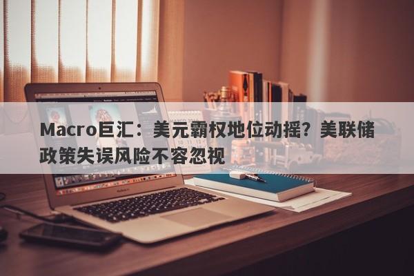 Macro巨汇：美元霸权地位动摇？美联储政策失误风险不容忽视