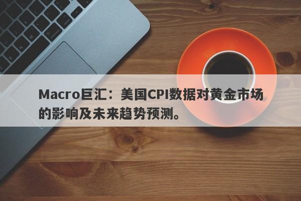 Macro巨汇：美国CPI数据对黄金市场的影响及未来趋势预测。
