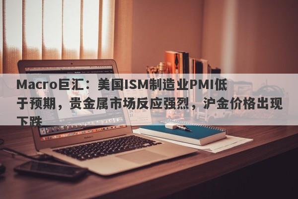 Macro巨汇：美国ISM制造业PMI低于预期，贵金属市场反应强烈，沪金价格出现下跌