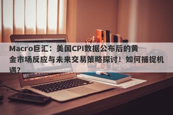 Macro巨汇：美国CPI数据公布后的黄金市场反应与未来交易策略探讨！如何捕捉机遇？