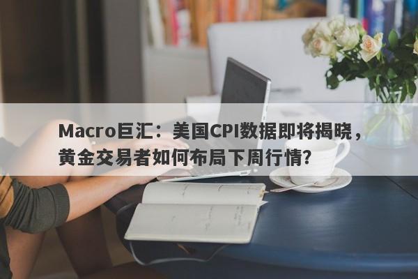 Macro巨汇：美国CPI数据即将揭晓，黄金交易者如何布局下周行情？