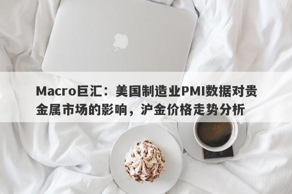 Macro巨汇：美国制造业PMI数据对贵金属市场的影响，沪金价格走势分析