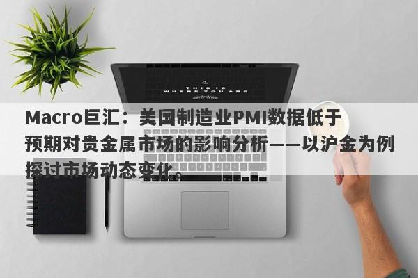 Macro巨汇：美国制造业PMI数据低于预期对贵金属市场的影响分析——以沪金为例探讨市场动态变化。