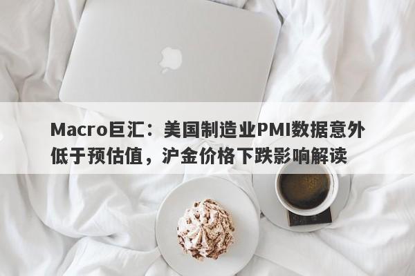 Macro巨汇：美国制造业PMI数据意外低于预估值，沪金价格下跌影响解读