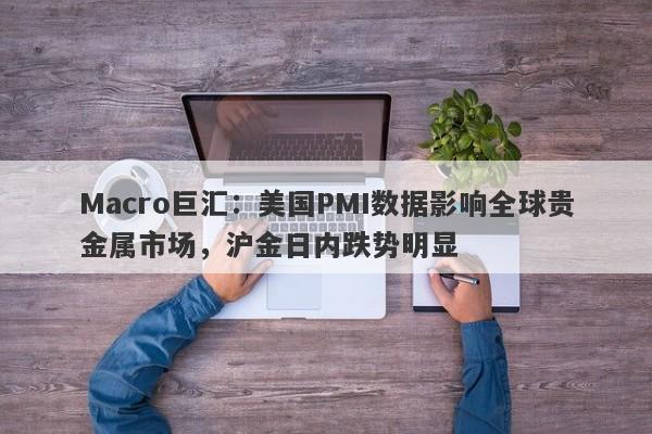 Macro巨汇：美国PMI数据影响全球贵金属市场，沪金日内跌势明显
