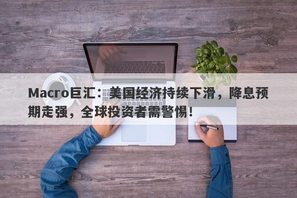 Macro巨汇：美国经济持续下滑，降息预期走强，全球投资者需警惕！