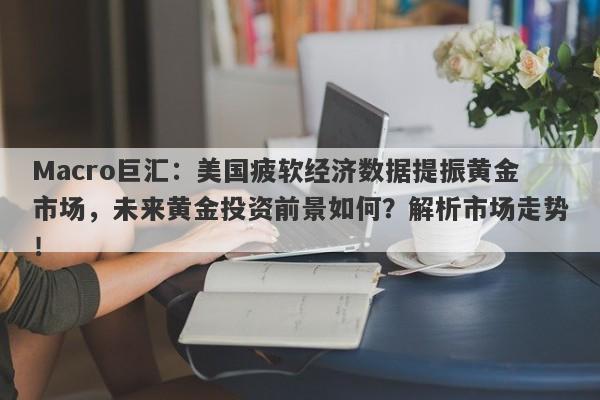 Macro巨汇：美国疲软经济数据提振黄金市场，未来黄金投资前景如何？解析市场走势！