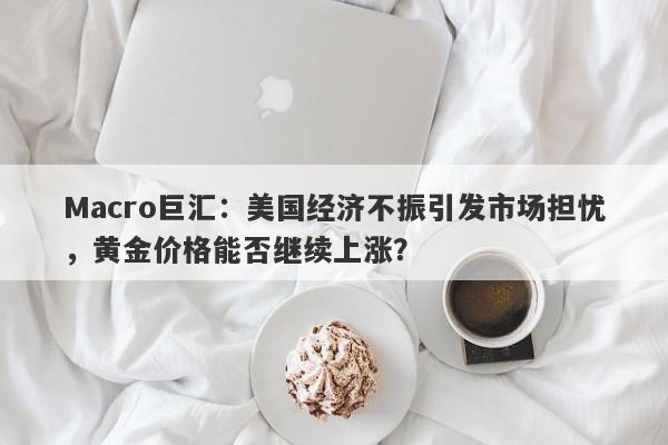 Macro巨汇：美国经济不振引发市场担忧，黄金价格能否继续上涨？