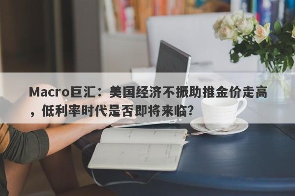 Macro巨汇：美国经济不振助推金价走高，低利率时代是否即将来临？