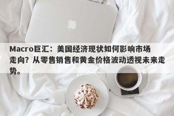 Macro巨汇：美国经济现状如何影响市场走向？从零售销售和黄金价格波动透视未来走势。