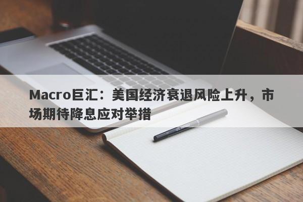 Macro巨汇：美国经济衰退风险上升，市场期待降息应对举措