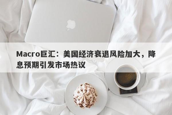Macro巨汇：美国经济衰退风险加大，降息预期引发市场热议
